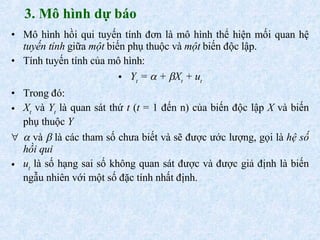 3. Mô hình dự báo Mô hình hồi qui tuyến tính đơn là mô hình thể hiện mối quan hệ  tuyến tính  giữa  một  biến phụ thuộc và  một  biến độc lập. Tính tuyến tính của mô hình: Y t  =    +   X t  + u t Trong đó: X t  và  Y t  là quan sát thứ  t  ( t  = 1 đến n) của biến độc lập  X  và biến phụ thuộc  Y    và    là các tham số chưa biết và sẽ được ước lượng, gọi là  hệ số hồi qui u t  là số hạng sai số không quan sát được và được giả định là biến ngẫu nhiên với một số đặc tính nhất định. 