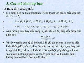 3. Các mô hình dự báo 3.1  Hàm hồi qui tổng thể: Mô hình:  liên hệ biến phụ thuộc  Y  cho trước với nhiều biến độc lập:  X 1 , X 2 , …, X k Ảnh hưởng của thay đổi trong Y t  khi chỉ có X ti  thay đổi được xác định bởi:   Vì vậy ý nghĩa của hệ số hồi qui   i  là giữ giá trị của tất cả các biến khác không đổi, nếu  X ti  thay đổi một đơn vị thì  Y t  kỳ vọng thay đổi, trung bình là,   i   đơn vị. Phân tích hồi qui bội giúp chúng ta kiểm soát được một tập hợp con các biến giải thích và kiểm tra ảnh hưởng của một biến độc lập đã chọn   
