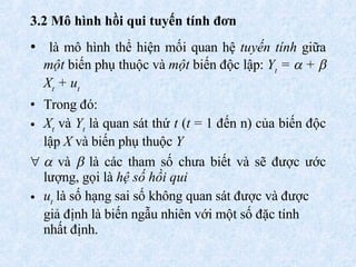 3.2  Mô hình hồi qui tuyến tính đơn   là mô hình thể hiện mối quan hệ  tuyến tính  giữa  một  biến phụ thuộc và  một  biến độc lập :  Y t  =    +   X t  + u t Trong đó: X t  và  Y t  là quan sát thứ  t  ( t  = 1 đến n) của biến độc lập  X  và biến phụ thuộc  Y    và    là các tham số chưa biết và sẽ được ước lượng, gọi là  hệ số hồi qui u t  là số hạng sai số không quan sát được và được giả định là biến ngẫu nhiên với một số đặc tính nhất định.   