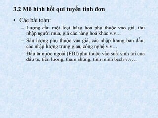 3.2  Mô hình hồi qui tuyến tính đơn   Các bài toán: Lượng cầu  một loại hàng hoá  phụ thuộc vào giá, thu nhập người mua, giá các hàng hoá khác v.v…  Sản lượng phụ thuộc vào giá, các nhập lượng ban đầu, các nhập lượng trung gian, công nghệ v.v…  Đầu tư nước ngoài (FDI) phụ thuộc vào suất sinh lợi của đầu tư, tiền lương, tham nhũng, tính minh bạch v.v…  
