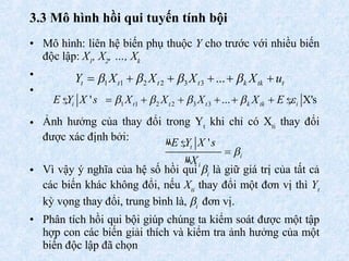 3.3  Mô hình hồi qui tuyến tính  bội Mô hình:  liên hệ biến phụ thuộc  Y  cho trước với nhiều biến độc lập:  X 1 , X 2 , …, X k Ảnh hưởng của thay đổi trong Y t  khi chỉ có X ti  thay đổi được xác định bởi:  Vì vậy ý nghĩa của hệ số hồi qui   i  là giữ giá trị của tất cả các biến khác không đổi, nếu  X ti  thay đổi một đơn vị thì  Y t  kỳ vọng thay đổi, trung bình là,   i   đơn vị.  Phân tích hồi qui bội giúp chúng ta kiểm soát được một tập hợp con các biến giải thích và kiểm tra ảnh hưởng của một biến độc lập đã chọn  