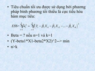 Tiêu chuẩn tối ưu được sử dụng bởi phương pháp bình phương tối thiểu là cực tiểu hóa hàm mục tiêu:  Beta = ? nếu n=1 và k=1 (Y-beta1*X1-beta2*X2)^2--> min n>k 