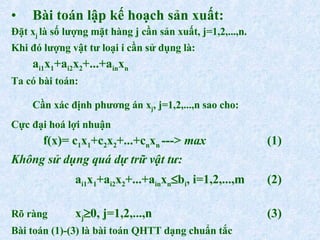 Bài toán lập kế hoạch sản xuất: Đặt x j  là số lượng mặt hàng j cần sản xuất, j=1,2,...,n. Khi đó lượng vật tư loại i cần sử dụng là: a i1 x 1 +a i2 x 2 +...+a in x n Ta có bài toán: Cần xác định phương án x j , j=1,2,...,n sao cho: Cực đại hoá lợi nhuận f(x)= c 1 x 1 +c 2 x 2 +...+c n x n  --->  max (1) Không sử dụng quá dự trữ vật tư: a i1 x 1 +a i2 x 2 +...+a in x n  b i , i=1,2,...,m (2) Rõ ràng  x j  0, j=1,2,...,n (3) Bài toán (1)-(3) là bài toán QHTT dạng chuẩn tắc 