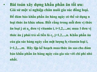 Bài toán xây dựng khẩu phần ăn tối ưu: Giả sử một xí nghiệp chăn nuôi gia súc đồng loại.  Để đảm bảo khẩu phần ăn hàng ngày có thể sử dụng n loại thức ăn khác nhau. Biết rằng trong mỗi đơn vị thức ăn loại j có a ij  đơn vị vitamin i, i=1,2,...,m; mua 1 đơn vị thức ăn j phải trả số tiền là c j , j=1,2,...,n. Khẩu phần ăn của gia súc hàng ngày cần một lượng b i  vitamin loại i, i=1,2,...,m.  Hãy lập kế hoạch mua thức ăn sao cho đảm bảo khẩu phần ăn hàng ngày của gia súc với chi phí nhỏ nhất. 