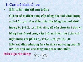 1. Các mô hình tối ưu Bài toán vận tải ma trận: Giả sử có m điểm cung cấp hàng hoá với khối lượng a i , i=1,2,...,m; và n điểm tiêu thụ hàng hoá với khối lượng b j , j=1,2,...,n. Biết rằng để vận chuyển 1 đơn vị hàng hoá từ nơi cung cấp i tới nơi tiêu thụ j cần trả một lượng chi phí là c ij , i=1,2,...,m; j=1,2,...,n. Hãy xác định phương án vận tải từ nơi cung cấp tới nơi tiêu thụ sao cho tổng chi phí là nhỏ nhất. Điều kiện cân bằng:  