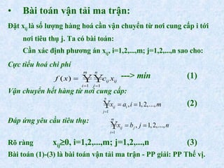 Bài toán vận tải ma trận: Đặt x ij  là số lượng hàng hoá cần vận chuyển từ nơi cung cấp i tới nơi tiêu thụ j. Ta có bài toán: Cần xác định phương án x ij , i=1,2,...,m; j=1,2,...,n sao cho: Cực tiểu hoá chi phí    --->  min (1) Vận chuyển hết hàng từ nơi cung cấp: (2) Đáp ứng yêu cầu tiêu thụ: Rõ ràng  x ij  0, i=1,2,...,m; j=1,2,...,n (3) Bài toán (1)-(3) là bài toán vận tải ma trận - PP giải: PP Thế vị. 
