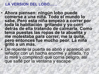 Ahora piensen: ningún lobo puede comerse a una niña. Todo el mundo lo sabe. Pero esta niña empezó a correr por toda la habitación  gritando y yo corrí detrás de ella tratando de calmarla. Como tenía puestas las ropas de la abuelita y me molestaba para correr, me la quité, pero entonces fue mucho peor. La niña gritó a un más.  De repente la puerta se abrió y apareció un leñador con un hacha enorme y afilada. Yo lo miré y comprendí que corría peligro, así que salté por la ventana y escape   LA VERSION DEL LOBO…… 