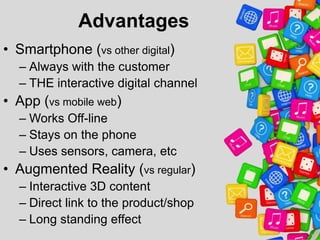 Advantages
• Smartphone (vs other digital)
– Always with the customer
– THE interactive digital channel

• App (vs mobile web)
– Works Off-line
– Stays on the phone
– Uses sensors, camera, etc

• Augmented Reality (vs regular)
– Interactive 3D content
– Direct link to the product/shop
– Long standing effect

 