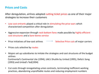 Prices and Costs
After deregulation, airlines adopted cutting ticket prices as one of their major
strategies to increase their customers

• Low cost entrants played a critical role in stimulating the price wars which
  characterized competition after deregulation

• Aggressive expansion through rock-bottom fares made possible by highly efficient
  cost structures and a bare-bones service

• Price initiatives of low-cost airlines          Selective Price cuts of major carriers

• Prices cuts selective by routes

• Majors set up subsidiaries to imitate the strategies and cost structures of the budget
  airlines
  Continental’s Continental Lite (1994), UAL’s Shuttle by United (1995), Delta’s Song
  (1993) and United’s Ted(1994)

• Cut costs through renegotiating union contracts, terminating inefficient working
  practices, abandoning unprofitable routes and reducing employment numbers
 