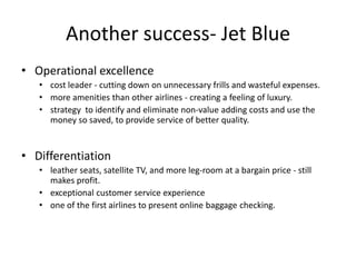 Another success- Jet Blue
• Operational excellence
   • cost leader - cutting down on unnecessary frills and wasteful expenses.
   • more amenities than other airlines - creating a feeling of luxury.
   • strategy to identify and eliminate non-value adding costs and use the
     money so saved, to provide service of better quality.


• Differentiation
   • leather seats, satellite TV, and more leg-room at a bargain price - still
     makes profit.
   • exceptional customer service experience
   • one of the first airlines to present online baggage checking.
 