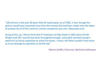 “129 airlines in the past 20 years filed for bankruptcy. As of 1992, in fact-though the
picture would have improved since then-the money that had been made since the dawn
of aviation by all of this country’s airlines companies was zero. Absolutely zero.

Sizing all this up, I like to think that if I had been at Kitty Hawk in 1903 when Orville
Wright took off, I would have been foresighted enough, and public-spirited enough-I
owed this to future capitalists-to shoot him down. I mean, Karl Marx couldn’t have done
as much damage to capitalists as Orville did.”

                                          -Warren Buffet, Chairman, Berkshire Hathaway
 
