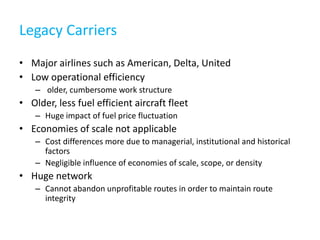 Legacy Carriers
• Major airlines such as American, Delta, United
• Low operational efficiency
    – older, cumbersome work structure
• Older, less fuel efficient aircraft fleet
    – Huge impact of fuel price fluctuation
• Economies of scale not applicable
    – Cost differences more due to managerial, institutional and historical
      factors
    – Negligible influence of economies of scale, scope, or density
• Huge network
    – Cannot abandon unprofitable routes in order to maintain route
      integrity
 