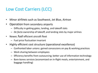 Low Cost Carriers (LCC)

• Minor airlines such as Southwest, Jet Blue, Airtran
• Operation from secondary airports
    – Difficulty in getting gates, landing, and takeoff slots
    – De facto ownership of takeoff, and landing slots by major airlines
• Newer, fuel efficient aircraft fleet
    – Fuel price fluctuation invariant
• Highly efficient cost structure (operational excellence)
    –   Confronted labor unions: gained concessions on pay & working practices
    –   Work sharing between employees
    –   Efficiency benefits from outsourcing; better use of information technology
    –   Bare-bones services (economized on in-flight meals, entertainment, and
        baggage handling)
 