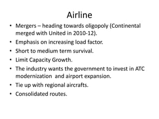 Airline
• Mergers – heading towards oligopoly (Continental
  merged with United in 2010-12).
• Emphasis on increasing load factor.
• Short to medium term survival.
• Limit Capacity Growth.
• The industry wants the government to invest in ATC
  modernization and airport expansion.
• Tie up with regional aircrafts.
• Consolidated routes.
 