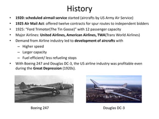 History
•   1920: scheduled airmail service started (aircrafts by US Army Air Service)
•   1925 Air Mail Act: offered twelve contracts for spur routes to independent bidders
•   1925: “Ford Trimotor(The Tin Goose)” with 12 passenger capacity
•   Major Airlines: United Airlines, American Airlines, TWA(Trans World Airlines)
•   Demand from Airline industry led to development of aircrafts with
     – Higher speed
     – Larger capacity
     – Fuel efficient/ less refueling stops
•   With Boeing 247 and Douglas DC-3, the US airline industry was profitable even
    during the Great Depression (1920s).




             Boeing 247                                  Douglas DC-3
 