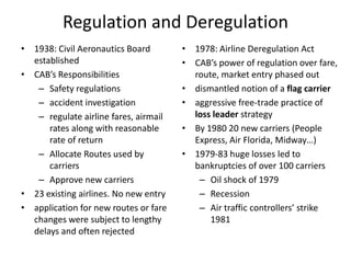 Regulation and Deregulation
• 1938: Civil Aeronautics Board        • 1978: Airline Deregulation Act
  established                          • CAB’s power of regulation over fare,
• CAB’s Responsibilities                 route, market entry phased out
   – Safety regulations                • dismantled notion of a flag carrier
   – accident investigation            • aggressive free-trade practice of
   – regulate airline fares, airmail     loss leader strategy
      rates along with reasonable      • By 1980 20 new carriers (People
      rate of return                     Express, Air Florida, Midway…)
   – Allocate Routes used by           • 1979-83 huge losses led to
      carriers                           bankruptcies of over 100 carriers
   – Approve new carriers                 – Oil shock of 1979
• 23 existing airlines. No new entry      – Recession
• application for new routes or fare      – Air traffic controllers’ strike
  changes were subject to lengthy            1981
  delays and often rejected
 