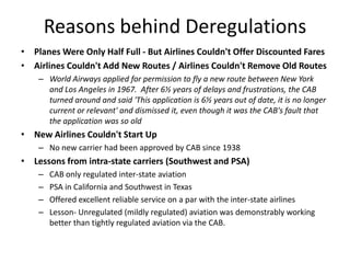 Reasons behind Deregulations
• Planes Were Only Half Full - But Airlines Couldn't Offer Discounted Fares
• Airlines Couldn't Add New Routes / Airlines Couldn't Remove Old Routes
    – World Airways applied for permission to fly a new route between New York
      and Los Angeles in 1967. After 6½ years of delays and frustrations, the CAB
      turned around and said 'This application is 6½ years out of date, it is no longer
      current or relevant' and dismissed it, even though it was the CAB's fault that
      the application was so old
• New Airlines Couldn't Start Up
    – No new carrier had been approved by CAB since 1938
• Lessons from intra-state carriers (Southwest and PSA)
    –   CAB only regulated inter-state aviation
    –   PSA in California and Southwest in Texas
    –   Offered excellent reliable service on a par with the inter-state airlines
    –   Lesson- Unregulated (mildly regulated) aviation was demonstrably working
        better than tightly regulated aviation via the CAB.
 