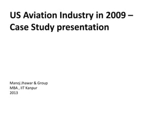 US Aviation Industry in 2009 –
Case Study presentation




Manoj Jhawar & Group
MBA , IIT Kanpur
2013
 