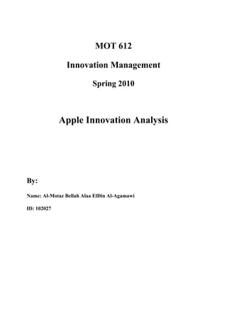 MOT 612

               Innovation Management

                          Spring 2010



             Apple Innovation Analysis




By:
Name: Al-Motaz Bellah Alaa ElDin Al-Agamawi

ID: 102027
 
