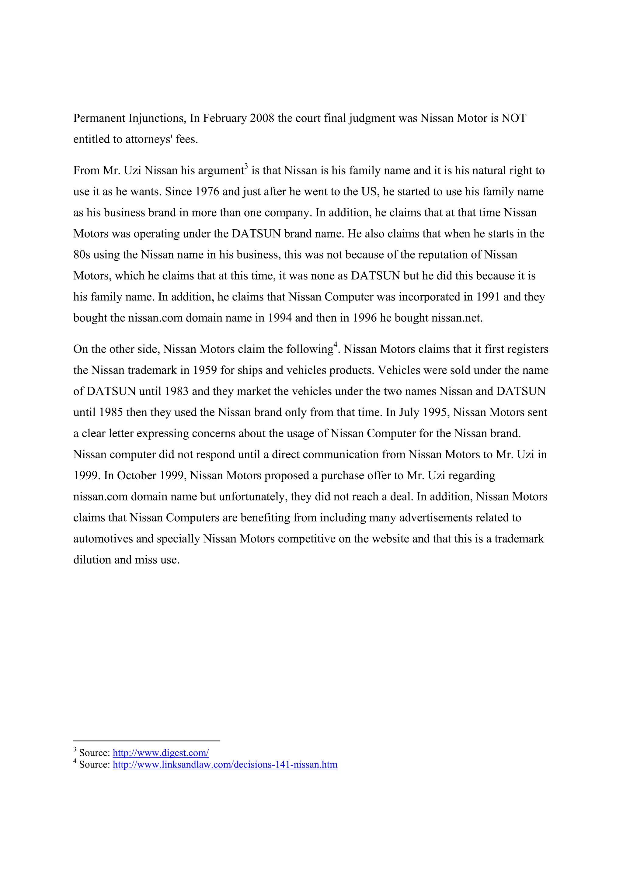 Permanent Injunctions, In February 2008 the court final judgment was Nissan Motor is NOT
entitled to attorneys' fees.

From Mr. Uzi Nissan his argument3 is that Nissan is his family name and it is his natural right to
use it as he wants. Since 1976 and just after he went to the US, he started to use his family name
as his business brand in more than one company. In addition, he claims that at that time Nissan
Motors was operating under the DATSUN brand name. He also claims that when he starts in the
80s using the Nissan name in his business, this was not because of the reputation of Nissan
Motors, which he claims that at this time, it was none as DATSUN but he did this because it is
his family name. In addition, he claims that Nissan Computer was incorporated in 1991 and they
bought the nissan.com domain name in 1994 and then in 1996 he bought nissan.net.

On the other side, Nissan Motors claim the following4. Nissan Motors claims that it first registers
the Nissan trademark in 1959 for ships and vehicles products. Vehicles were sold under the name
of DATSUN until 1983 and they market the vehicles under the two names Nissan and DATSUN
until 1985 then they used the Nissan brand only from that time. In July 1995, Nissan Motors sent
a clear letter expressing concerns about the usage of Nissan Computer for the Nissan brand.
Nissan computer did not respond until a direct communication from Nissan Motors to Mr. Uzi in
1999. In October 1999, Nissan Motors proposed a purchase offer to Mr. Uzi regarding
nissan.com domain name but unfortunately, they did not reach a deal. In addition, Nissan Motors
claims that Nissan Computers are benefiting from including many advertisements related to
automotives and specially Nissan Motors competitive on the website and that this is a trademark
dilution and miss use.




3
    Source: http://www.digest.com/
4
    Source: http://www.linksandlaw.com/decisions-141-nissan.htm
 