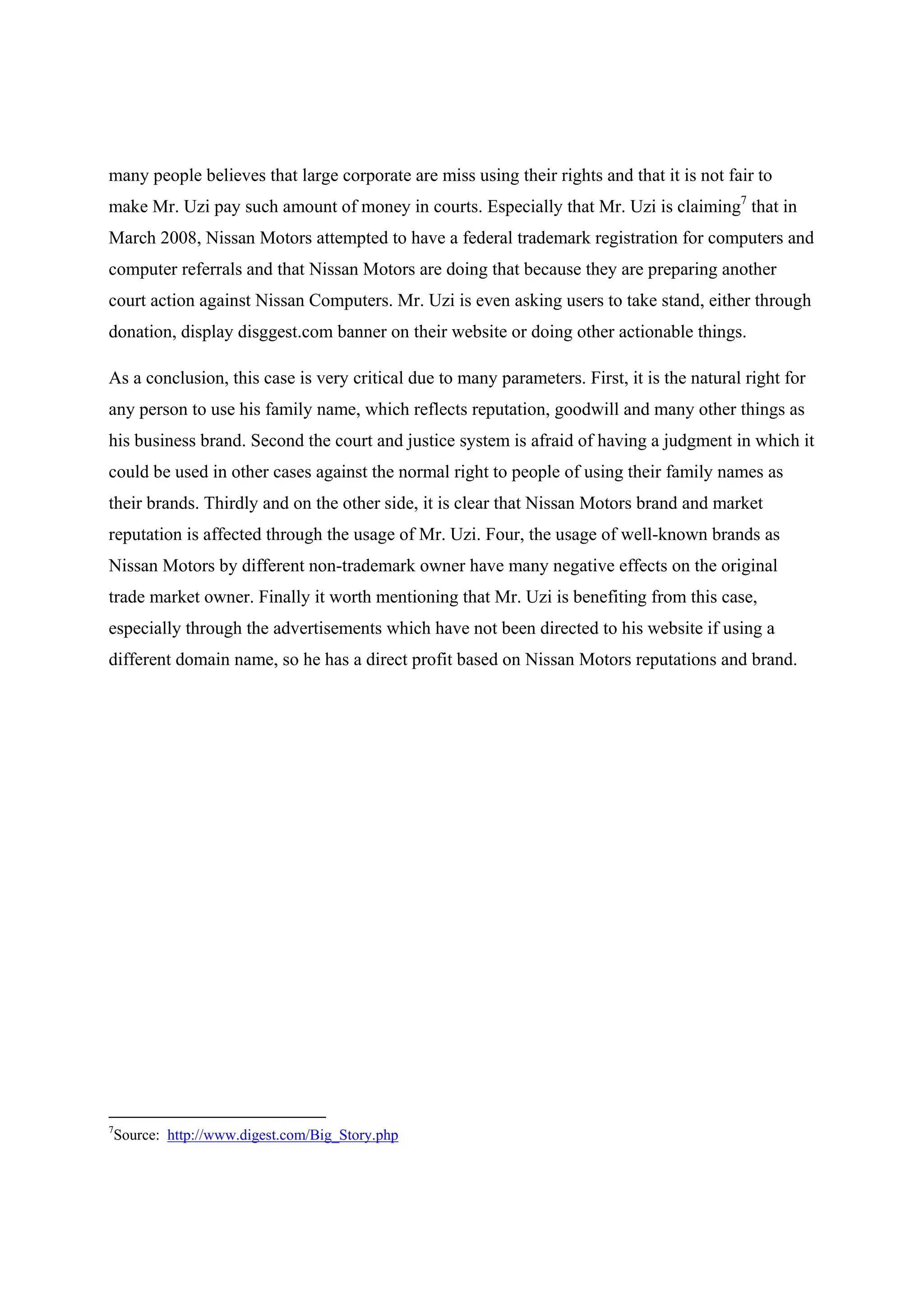many people believes that large corporate are miss using their rights and that it is not fair to
make Mr. Uzi pay such amount of money in courts. Especially that Mr. Uzi is claiming7 that in
March 2008, Nissan Motors attempted to have a federal trademark registration for computers and
computer referrals and that Nissan Motors are doing that because they are preparing another
court action against Nissan Computers. Mr. Uzi is even asking users to take stand, either through
donation, display disggest.com banner on their website or doing other actionable things.

As a conclusion, this case is very critical due to many parameters. First, it is the natural right for
any person to use his family name, which reflects reputation, goodwill and many other things as
his business brand. Second the court and justice system is afraid of having a judgment in which it
could be used in other cases against the normal right to people of using their family names as
their brands. Thirdly and on the other side, it is clear that Nissan Motors brand and market
reputation is affected through the usage of Mr. Uzi. Four, the usage of well-known brands as
Nissan Motors by different non-trademark owner have many negative effects on the original
trade market owner. Finally it worth mentioning that Mr. Uzi is benefiting from this case,
especially through the advertisements which have not been directed to his website if using a
different domain name, so he has a direct profit based on Nissan Motors reputations and brand.




7
    Source: http://www.digest.com/Big_Story.php
 