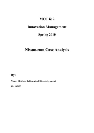 MOT 612

               Innovation Management

                          Spring 2010



             Nissan.com Case Analysis




By:
Name: Al-Motaz Bellah Alaa ElDin Al-Agamawi

ID: 102027
 