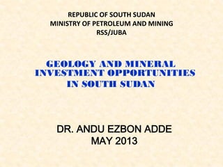 REPUBLIC OF SOUTH SUDAN
MINISTRY OF PETROLEUM AND MINING
RSS/JUBA
GEOLOGY AND MINERAL
INVESTMENT OPPORTUNITIES
IN SOUTH SUDAN
DR. ANDU EZBON ADDE
MAY 2013
 