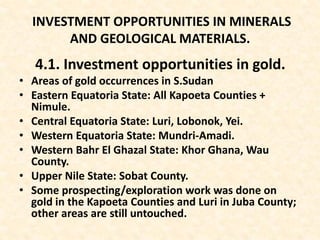 INVESTMENT OPPORTUNITIES IN MINERALS
AND GEOLOGICAL MATERIALS.
4.1. Investment opportunities in gold.
• Areas of gold occurrences in S.Sudan
• Eastern Equatoria State: All Kapoeta Counties +
Nimule.
• Central Equatoria State: Luri, Lobonok, Yei.
• Western Equatoria State: Mundri-Amadi.
• Western Bahr El Ghazal State: Khor Ghana, Wau
County.
• Upper Nile State: Sobat County.
• Some prospecting/exploration work was done on
gold in the Kapoeta Counties and Luri in Juba County;
other areas are still untouched.
 