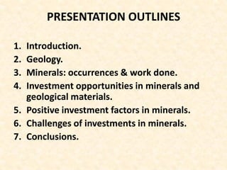 PRESENTATION OUTLINES
1. Introduction.
2. Geology.
3. Minerals: occurrences & work done.
4. Investment opportunities in minerals and
geological materials.
5. Positive investment factors in minerals.
6. Challenges of investments in minerals.
7. Conclusions.
 