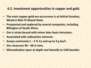 • The main copper-gold ore occurrence is at Hofrat Ennahas,
Western Bahr El Ghazal State.
• Prospected and explored by several companies, including
Billington of South Africa.
• Ore is strata bound with minor later basic intrusions.
• Associated with radioactive minerals.
• Assays commonly 1 – 5 % Cu and up to 3 g Au/t.
• Ore resources 40 – 60 m tons.
• Mineralisation open at depth and laterally to CAR boarder.
4.2. Investment opportunities in copper and gold.
 