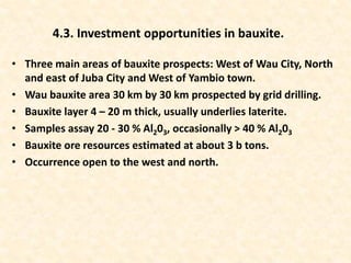 • Three main areas of bauxite prospects: West of Wau City, North
and east of Juba City and West of Yambio town.
• Wau bauxite area 30 km by 30 km prospected by grid drilling.
• Bauxite layer 4 – 20 m thick, usually underlies laterite.
• Samples assay 20 - 30 % Al203, occasionally > 40 % Al203
• Bauxite ore resources estimated at about 3 b tons.
• Occurrence open to the west and north.
4.3. Investment opportunities in bauxite.
 