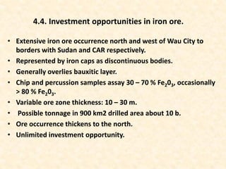 • Extensive iron ore occurrence north and west of Wau City to
borders with Sudan and CAR respectively.
• Represented by iron caps as discontinuous bodies.
• Generally overlies bauxitic layer.
• Chip and percussion samples assay 30 – 70 % Fe203, occasionally
> 80 % Fe203.
• Variable ore zone thickness: 10 – 30 m.
• Possible tonnage in 900 km2 drilled area about 10 b.
• Ore occurrence thickens to the north.
• Unlimited investment opportunity.
4.4. Investment opportunities in iron ore.
 