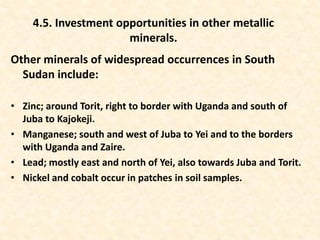Other minerals of widespread occurrences in South
Sudan include:
• Zinc; around Torit, right to border with Uganda and south of
Juba to Kajokeji.
• Manganese; south and west of Juba to Yei and to the borders
with Uganda and Zaire.
• Lead; mostly east and north of Yei, also towards Juba and Torit.
• Nickel and cobalt occur in patches in soil samples.
4.5. Investment opportunities in other metallic
minerals.
 