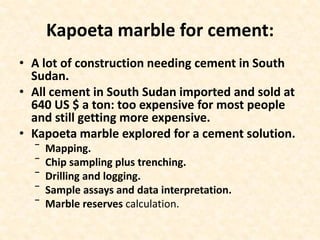 Kapoeta marble for cement:
• A lot of construction needing cement in South
Sudan.
• All cement in South Sudan imported and sold at
640 US $ a ton: too expensive for most people
and still getting more expensive.
• Kapoeta marble explored for a cement solution.
‾ Mapping.
‾ Chip sampling plus trenching.
‾ Drilling and logging.
‾ Sample assays and data interpretation.
‾ Marble reserves calculation.
 