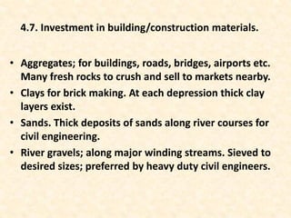 • Aggregates; for buildings, roads, bridges, airports etc.
Many fresh rocks to crush and sell to markets nearby.
• Clays for brick making. At each depression thick clay
layers exist.
• Sands. Thick deposits of sands along river courses for
civil engineering.
• River gravels; along major winding streams. Sieved to
desired sizes; preferred by heavy duty civil engineers.
4.7. Investment in building/construction materials.
 