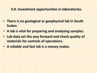 • There is no geological or geophysical lab in South
Sudan.
• A lab is vital for preparing and analysing samples.
• Lab data set the way forward and check quality of
materials for controls of operations.
• A reliable and fast lab is a money maker.
4.9. Investment opportunities in laboratories.
 