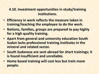 • Efficiency in work reflects the measure taken in
training/teaching the employee to do the work.
• Nations, families, groups are prepared to pay highly
for a high quality training.
• Apart from general and university education South
Sudan lacks professional training institutes in the
mineral and related sector.
• South Sudanese are sent abroad for short trainings; it
is found insufficient and unreliable.
• Home based training will cost less but train more
people.
4.10. Investment opportunities in study/training
institutions.
 