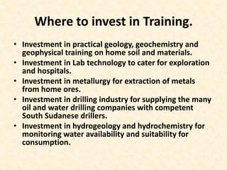 Where to invest in Training.
• Investment in practical geology, geochemistry and
geophysical training on home soil and materials.
• Investment in Lab technology to cater for exploration
and hospitals.
• Investment in metallurgy for extraction of metals
from home ores.
• Investment in drilling industry for supplying the many
oil and water drilling companies with competent
South Sudanese drillers.
• Investment in hydrogeology and hydrochemistry for
monitoring water availability and suitability for
consumption.
 
