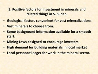 • Geological factors convenient for vast mineralizations
• Vast minerals to choose from.
• Some background information available for a smooth
start.
• Mining Laws designed to encourage investors.
• High demand for building materials in local market
• Local personnel eager for work in the mineral sector.
5. Positive factors for investment in minerals and
related things in S. Sudan.
 