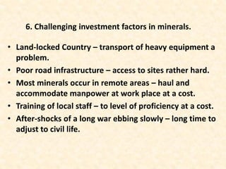 • Land-locked Country – transport of heavy equipment a
problem.
• Poor road infrastructure – access to sites rather hard.
• Most minerals occur in remote areas – haul and
accommodate manpower at work place at a cost.
• Training of local staff – to level of proficiency at a cost.
• After-shocks of a long war ebbing slowly – long time to
adjust to civil life.
6. Challenging investment factors in minerals.
 