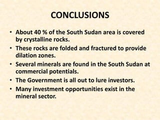 CONCLUSIONS
• About 40 % of the South Sudan area is covered
by crystalline rocks.
• These rocks are folded and fractured to provide
dilation zones.
• Several minerals are found in the South Sudan at
commercial potentials.
• The Government is all out to lure investors.
• Many investment opportunities exist in the
mineral sector.
 