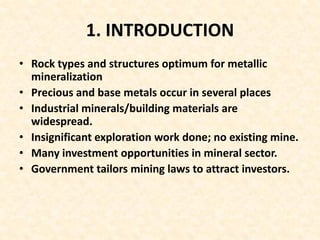 1. INTRODUCTION
• Rock types and structures optimum for metallic
mineralization
• Precious and base metals occur in several places
• Industrial minerals/building materials are
widespread.
• Insignificant exploration work done; no existing mine.
• Many investment opportunities in mineral sector.
• Government tailors mining laws to attract investors.
 