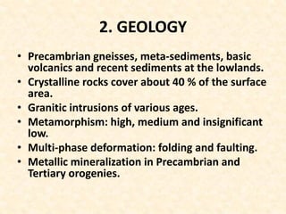2. GEOLOGY
• Precambrian gneisses, meta-sediments, basic
volcanics and recent sediments at the lowlands.
• Crystalline rocks cover about 40 % of the surface
area.
• Granitic intrusions of various ages.
• Metamorphism: high, medium and insignificant
low.
• Multi-phase deformation: folding and faulting.
• Metallic mineralization in Precambrian and
Tertiary orogenies.
 