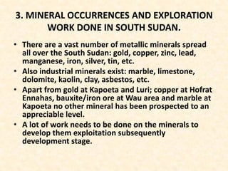 3. MINERAL OCCURRENCES AND EXPLORATION
WORK DONE IN SOUTH SUDAN.
• There are a vast number of metallic minerals spread
all over the South Sudan: gold, copper, zinc, lead,
manganese, iron, silver, tin, etc.
• Also industrial minerals exist: marble, limestone,
dolomite, kaolin, clay, asbestos, etc.
• Apart from gold at Kapoeta and Luri; copper at Hofrat
Ennahas, bauxite/iron ore at Wau area and marble at
Kapoeta no other mineral has been prospected to an
appreciable level.
• A lot of work needs to be done on the minerals to
develop them exploitation subsequently
development stage.
 