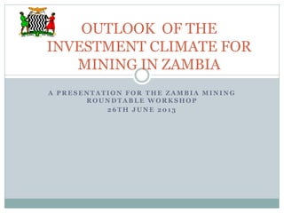 A P R E S E N T A T I O N F O R T H E Z A M B I A M I N I N G
R O U N D T A B L E W O R K S H O P
2 6 T H J U N E 2 0 1 3
OUTLOOK OF THE
INVESTMENT CLIMATE FOR
MINING IN ZAMBIA
 