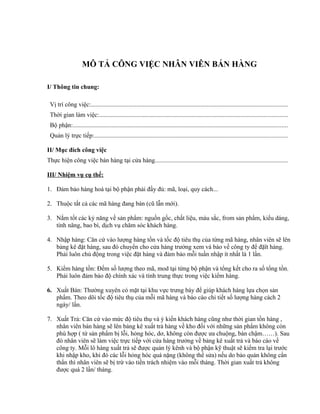 MÔ TẢ CÔNG VIỆC NHÂN VIÊN BÁN HÀNG
I/ Thông tin chung:
Vị trí công việc:.............................................................................................................................
Thời gian làm việc:........................................................................................................................
Bộ phận:.........................................................................................................................................
Quản lý trực tiếp:...........................................................................................................................
II/ Mục đích công việc
Thực hiện công việc bán hàng tại cửa hàng....................................................................................
III/ Nhiệm vụ cụ thể:
1. Đảm bảo hàng hoá tại bộ phận phải đầy đủ: mã, loại, quy cách...
2. Thuộc tất cả các mã hàng đang bán (cũ lẫn mới).
3. Nắm tốt các kỷ năng về sản phẩm: nguồn gốc, chất liệu, màu sắc, from sản phẩm, kiểu dáng,
tính năng, bao bì, dịch vụ chăm sóc khách hàng.
4. Nhập hàng: Căn cứ vào lượng hàng tồn và tốc độ tiêu thụ của từng mã hàng, nhân viên sẽ lên
bảng kê đặt hàng, sau đó chuyển cho cửa hàng trưởng xem và báo về công ty để đặït hàng.
Phải luôn chủ động trong việc đặt hàng và đảm bảo mỗi tuần nhập ít nhất là 1 lần.
5. Kiểm hàng tồn: Đếm số lượng theo mã, mod tại từng bộ phận và tổng kết cho ra số tổng tồn.
Phải luôn đảm bảo độ chính xác và tính trung thực trong việc kiểm hàng.
6. Xuất Bán: Thường xuyên có mặt tại khu vực trưng bày để giúp khách hàng lựa chọn sản
phẩm. Theo dõi tốc độ tiêu thụ của mỗi mã hàng và báo cáo chi tiết số lượng hàng cách 2
ngày/ lần.
7. Xuất Trả: Căn cứ vào mức độ tiêu thụ và ý kiến khách hàng cũng như thời gian tồn hàng ,
nhân viên bán hàng sẽ lên bảng kê xuất trả hàng về kho đối với những sản phẩm không còn
phù hợp ( tứ sản phẩm bị lỗi, hỏng hóc, dơ, không còn được ưa chuộng, bán chậm……). Sau
đó nhân viên sẽ làm việc trực tiếp với cửa hàng trưởng về bảng kê xuất trả và báo cáo về
công ty. Mỗi lô hàng xuất trả sẽ được quản lý kênh và bộ phận kỹ thuật sẽ kiểm tra lại trước
khi nhập kho, khi đó các lỗi hỏng hóc quá nặng (không thể sửa) nếu do bảo quản không cẩn
thẩn thì nhân viên sẽ bị trừ vào tiền trách nhiệm vào mỗi tháng. Thời gian xuất trả không
được quá 2 lần/ tháng.
 