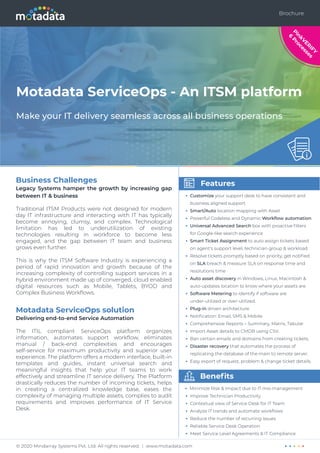 Motadata ServiceOps - An ITSM platform
Make your IT delivery seamless across all business operations
Features
• Customize your support desk to have consistent and
business aligned support
• Smart/Auto location mapping with Asset
• Powerful Codeless and Dynamic Workﬂow automation
• Universal Advanced Search box with proactive ﬁlters
for Google-like search experience
• Smart Ticket Assignment to auto assign tickets based
on agent's support level, technician group & workload
• Resolve tickets promptly based on priority, get notiﬁed
on SLA breach & measure SLA on response time and
resolutions time
• Auto asset discovery in Windows, Linux, Macintosh &
auto-updates location to know where your assets are
• Software Metering to identify if software are
under-utilized or over-utilized.
• Plug-in driven architecture
• Notiﬁcation: Email, SMS & Mobile
• Comprehensive Reports – Summary, Matrix, Tabular
• Import Asset details to CMDB using CSV.
• Ban certain emails and domains from creating tickets.
• Disaster recovery that automates the process of
replicating the database of the main to remote server.
• Easy export of request, problem & change ticket details.
Beneﬁts
• Minimize Risk & Impact due to IT mis-management
• Improve Technician Productivity
• Contextual view of Service Desk for IT Team
• Analyze IT trends and automate workﬂows
• Reduce the number of recurring issues
• Reliable Service Desk Operation
• Meet Service Level Agreements & IT Compliance
Business Challenges
Legacy Systems hamper the growth by increasing gap
between IT & business
Traditional ITSM Products were not designed for modern
day IT infrastructure and interacting with IT has typically
become annoying, clumsy, and complex. Technological
limitation has led to underutilization of existing
technologies resulting in workforce to become less
engaged, and the gap between IT team and business
grows even further.
This is why the ITSM Software Industry is experiencing a
period of rapid innovation and growth because of the
increasing complexity of controlling support services in a
hybrid environment made up of converged, cloud enabled
digital resources such as Mobile, Tablets, BYOD and
Complex Business Workﬂows.
Motadata ServiceOps solution
Delivering end-to-end Service Automation
The ITIL compliant ServiceOps platform organizes
information, automates support workﬂow, eliminates
manual / back-end complexities and encourages
self-service for maximum productivity and superior user
experience. The platform offers a modern interface, built-in
templates and guides, instant universal search and
meaningful insights that help your IT teams to work
effectively and streamline IT service delivery. The Platform
drastically reduces the number of incoming tickets, helps
in creating a centralized knowledge base, eases the
complexity of managing multiple assets, complies to audit
requirements and improves performance of IT Service
Desk.
P
i
n
k
V
E
R
I
F
Y
6
P
r
o
c
e
s
s
e
s
Brochure
© 2020 Mindarray Systems Pvt. Ltd. All rights reserved. | www.motadata.com
 