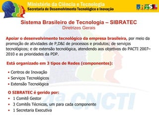 Sistema Brasileiro de Tecnologia – SIBRATEC Diretrizes Gerais Apoiar o desenvolvimento tecnológico da empresa brasileira, ...