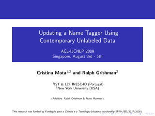 Updating a Name Tagger Using
                      Contemporary Unlabeled Data
                                     ACL-IJCNLP 2009
                                 Singapore, August 3rd - 5th


                    Cristina Mota1,2 and Ralph Grishman2

                                 1 IST   & L2F INESC-ID (Portugal)
                                    2 New  York University (USA)

                                (Advisors: Ralph Grishman & Nuno Mamede)




This research was funded by Funda¸ao para a Ciˆncia e a Tecnologia (doctoral scholarship SFRH/BD/3237/2000)
                                 c˜           e
 