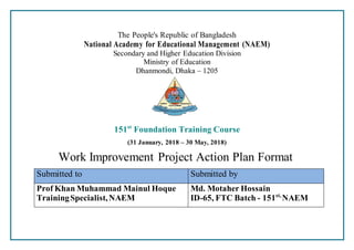 The People's Republic of Bangladesh
National Academy for Educational Management (NAEM)
Secondary and Higher Education Division
Ministry of Education
Dhanmondi, Dhaka – 1205
151st
Foundation Training Course
(31 January, 2018 – 30 May, 2018)
Work Improvement Project Action Plan Format
Submitted to Submitted by
Prof Khan Muhammad Mainul Hoque
TrainingSpecialist,NAEM
Md. Motaher Hossain
ID-65, FTC Batch - 151st,
NAEM
 